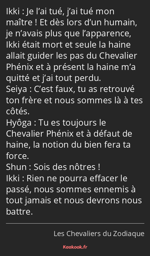 Je l’ai tué, j’ai tué mon maître ! Et dès lors d’un humain, je n’avais plus que l’apparence, Ikki…