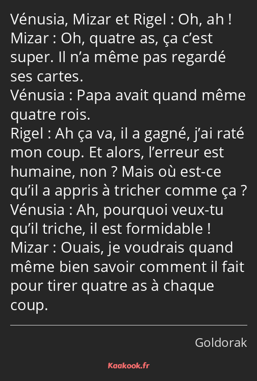 Oh, ah ! Oh, quatre as, ça c’est super. Il n’a même pas regardé ses cartes. Papa avait quand même…