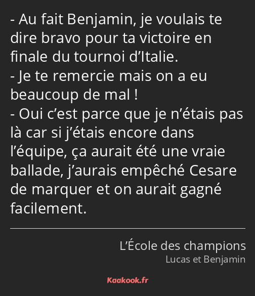 Au fait Benjamin, je voulais te dire bravo pour ta victoire en finale du tournoi d’Italie. Je te…