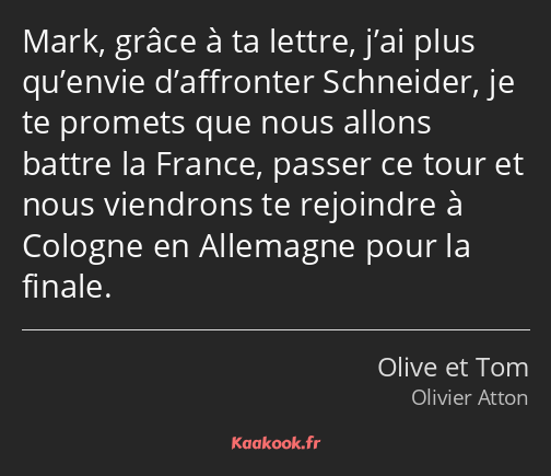 Mark, grâce à ta lettre, j’ai plus qu’envie d’affronter Schneider, je te promets que nous allons…