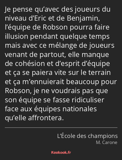 Je pense qu’avec des joueurs du niveau d’Eric et de Benjamin, l’équipe de Robson pourra faire…