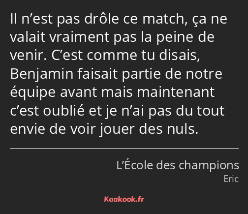 Il n’est pas drôle ce match, ça ne valait vraiment pas la peine de venir. C’est comme tu disais…