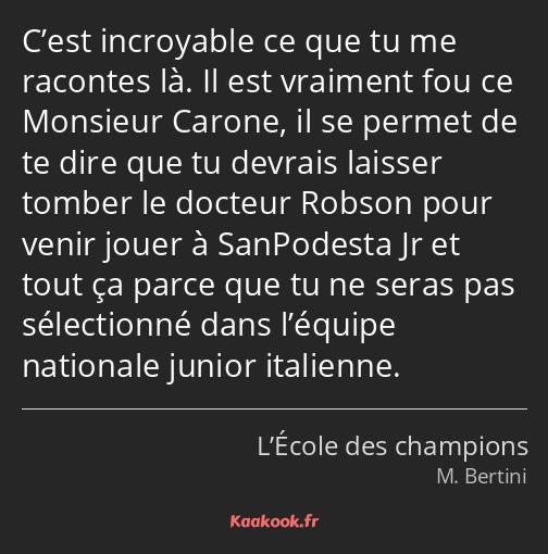 C’est incroyable ce que tu me racontes là. Il est vraiment fou ce Monsieur Carone, il se permet de…