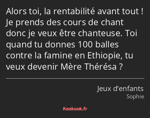 Alors toi, la rentabilité avant tout ! Je prends des cours de chant donc je veux être chanteuse…