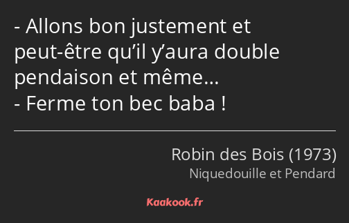 Allons bon justement et peut-être qu’il y’aura double pendaison et même… Ferme ton bec baba !