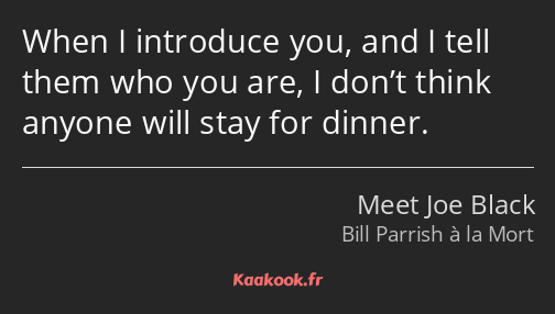 When I introduce you, and I tell them who you are, I don’t think anyone will stay for dinner.