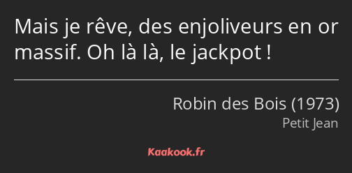 Mais je rêve, des enjoliveurs en or massif. Oh là là, le jackpot !