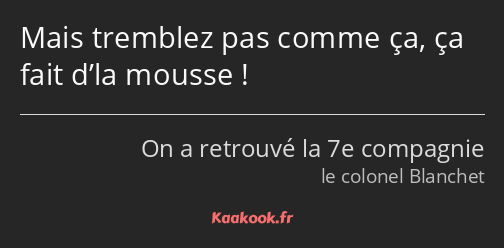 Mais tremblez pas comme ça, ça fait d’la mousse !