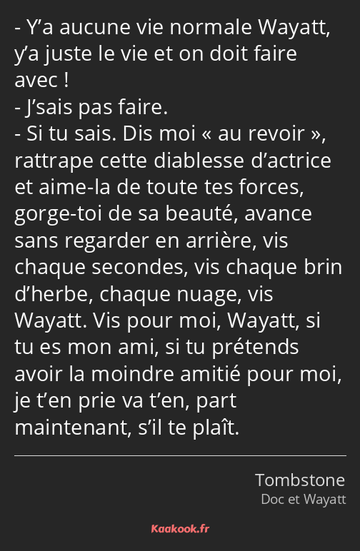 Y’a aucune vie normale Wayatt, y’a juste le vie et on doit faire avec ! J’sais pas faire. Si tu…