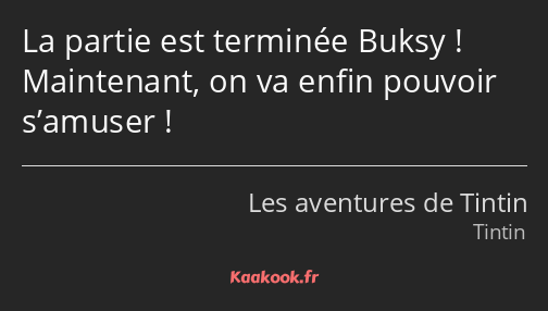 La partie est terminée Buksy ! Maintenant, on va enfin pouvoir s’amuser !