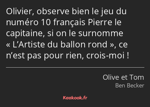Olivier, observe bien le jeu du numéro 10 français Pierre le capitaine, si on le surnomme L’Artiste…