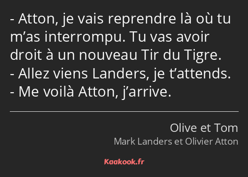 Atton, je vais reprendre là où tu m’as interrompu. Tu vas avoir droit à un nouveau Tir du Tigre…