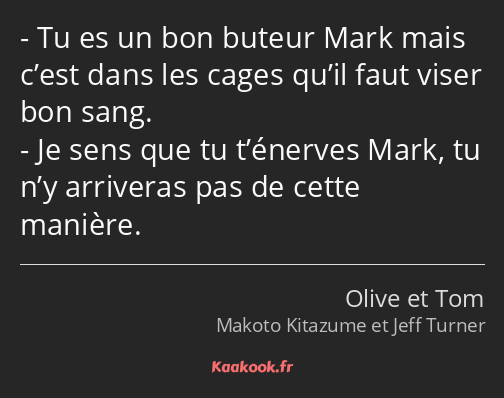 Tu es un bon buteur Mark mais c’est dans les cages qu’il faut viser bon sang. Je sens que tu…