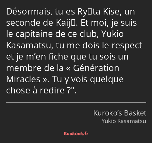 Désormais, tu es Ryōta Kise, un seconde de Kaijō. Et moi, je suis le capitaine de ce club, Yukio…