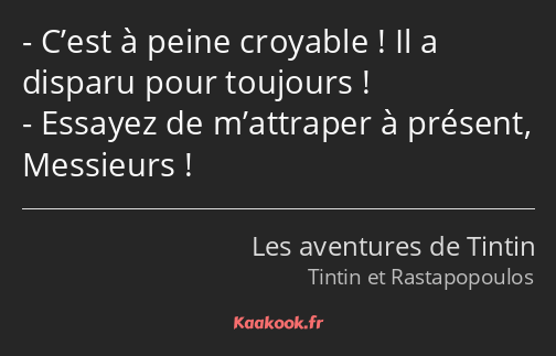 C’est à peine croyable ! Il a disparu pour toujours ! Essayez de m’attraper à présent, Messieurs !