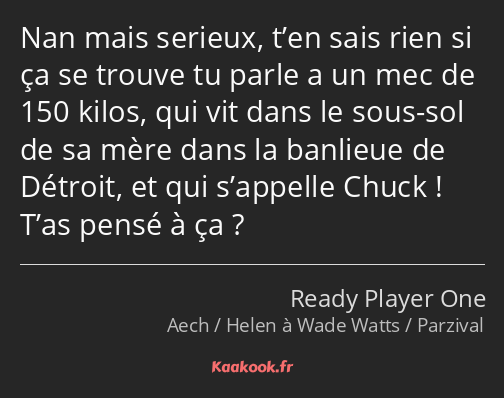 Nan mais serieux, t’en sais rien si ça se trouve tu parle a un mec de 150 kilos, qui vit dans le…