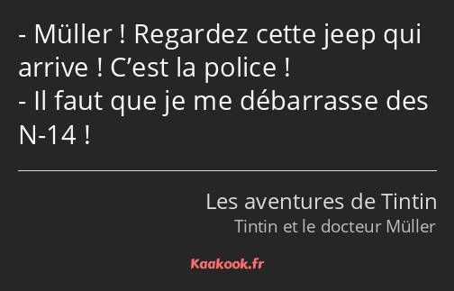 Müller ! Regardez cette jeep qui arrive ! C’est la police ! Il faut que je me débarrasse des N-14 !