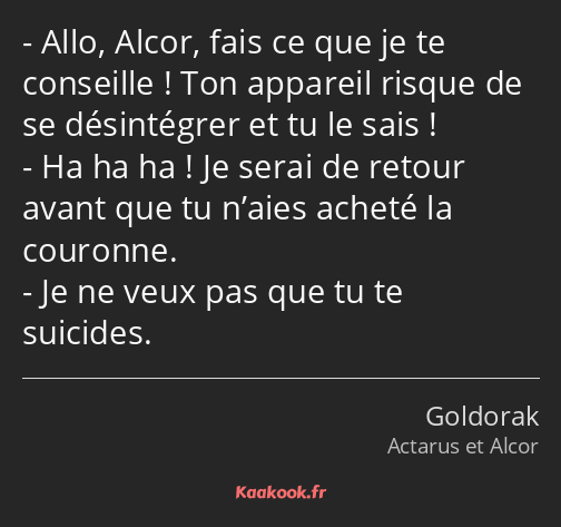 Allo, Alcor, fais ce que je te conseille ! Ton appareil risque de se désintégrer et tu le sais ! Ha…