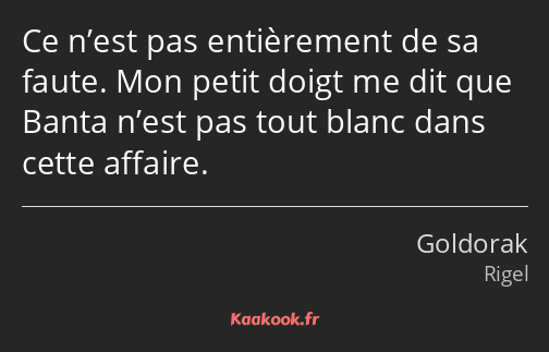 Ce n’est pas entièrement de sa faute. Mon petit doigt me dit que Banta n’est pas tout blanc dans…