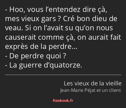 Hoo, vous l’entendez dire çà, mes vieux gars ? Cré bon dieu de veau. Si on l’avait su qu’on nous…