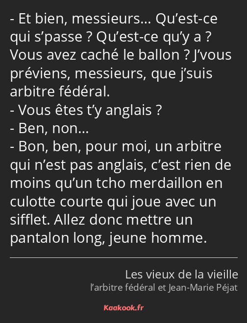 Et bien, messieurs… Qu’est-ce qui s’passe ? Qu’est-ce qu’y a ? Vous avez caché le ballon ? J’vous…