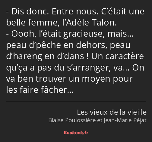 Dis donc. Entre nous. C’était une belle femme, l’Adèle Talon. Oooh, l’était gracieuse, mais… peau…