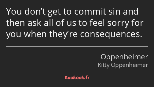 You don’t get to commit sin and then ask all of us to feel sorry for you when they’re consequences.