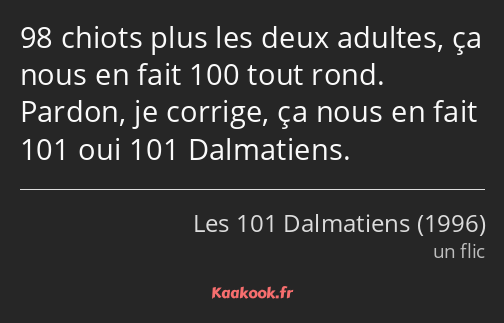98 chiots plus les deux adultes, ça nous en fait 100 tout rond. Pardon, je corrige, ça nous en fait…