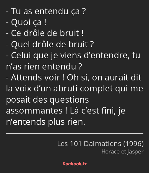 Tu as entendu ça ? Quoi ça ! Ce drôle de bruit ! Quel drôle de bruit ? Celui que je viens…