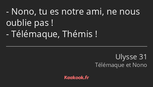 Nono, tu es notre ami, ne nous oublie pas ! Télémaque, Thémis !
