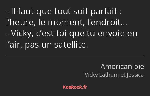 Il faut que tout soit parfait : l’heure, le moment, l’endroit… Vicky, c’est toi que tu envoie en…