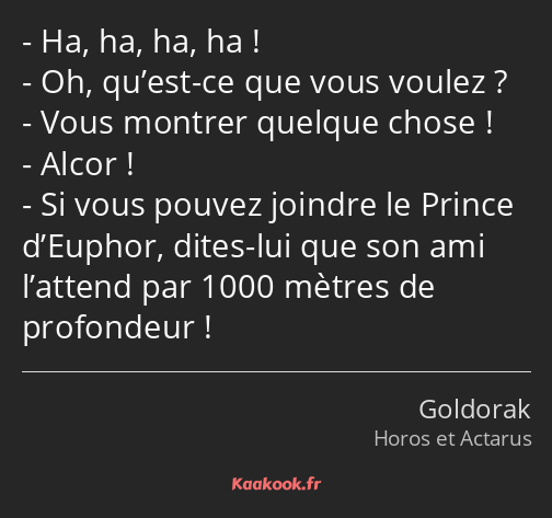 Ha, ha, ha, ha ! Oh, qu’est-ce que vous voulez ? Vous montrer quelque chose ! Alcor ! Si vous…
