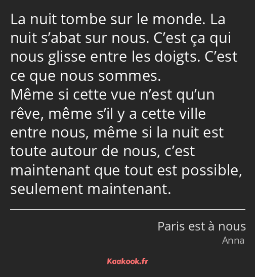 La nuit tombe sur le monde. La nuit s’abat sur nous. C’est ça qui nous glisse entre les doigts…