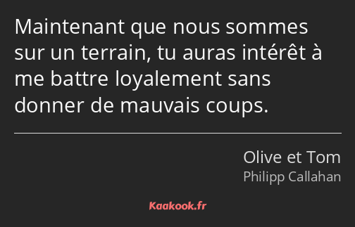Maintenant que nous sommes sur un terrain, tu auras intérêt à me battre loyalement sans donner de…