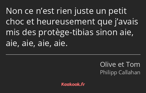 Non ce n’est rien juste un petit choc et heureusement que j’avais mis des protège-tibias sinon aie…