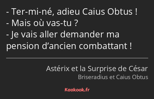 Ter-mi-né, adieu Caius Obtus ! Mais où vas-tu ? Je vais aller demander ma pension d’ancien…