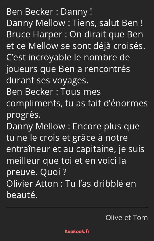 Danny ! Tiens, salut Ben ! On dirait que Ben et ce Mellow se sont déjà croisés. C’est incroyable le…