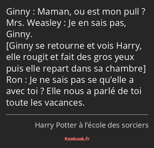 Maman, ou est mon pull ? Je en sais pas, Ginny. Je ne sais pas se qu’elle a avec toi ? Elle nous a…