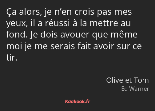 Ça alors, je n’en crois pas mes yeux, il a réussi à la mettre au fond. Je dois avouer que même moi…