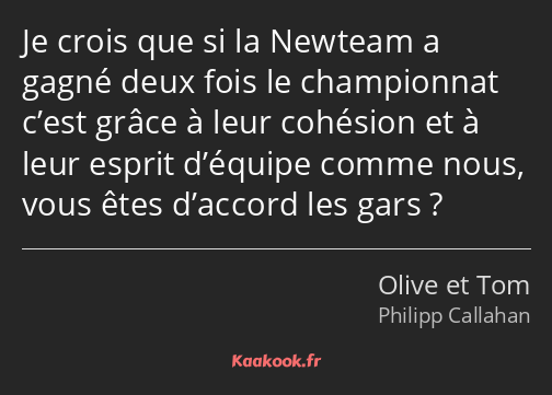 Je crois que si la Newteam a gagné deux fois le championnat c’est grâce à leur cohésion et à leur…