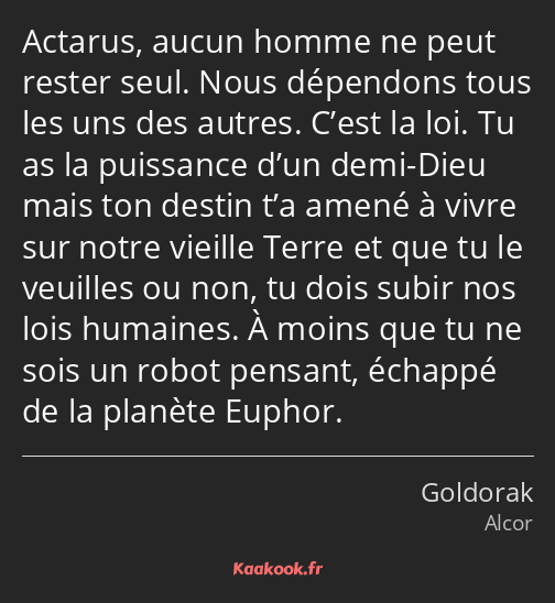 Actarus, aucun homme ne peut rester seul. Nous dépendons tous les uns des autres. C’est la loi. Tu…