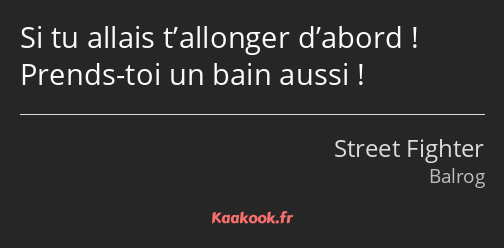 Si tu allais t’allonger d’abord ! Prends-toi un bain aussi !