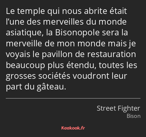 Le temple qui nous abrite était l’une des merveilles du monde asiatique, la Bisonopole sera la…
