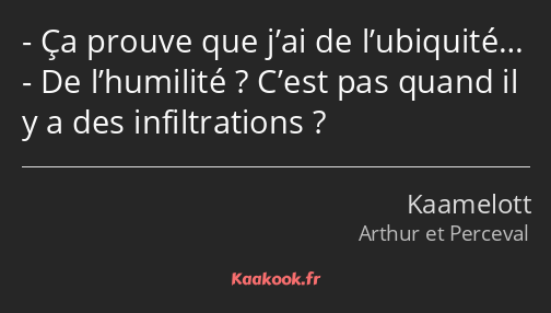 Ça prouve que j’ai de l’ubiquité… De l’humilité ? C’est pas quand il y a des infiltrations ?