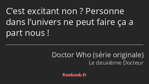 C’est excitant non ? Personne dans l’univers ne peut faire ça a part nous !