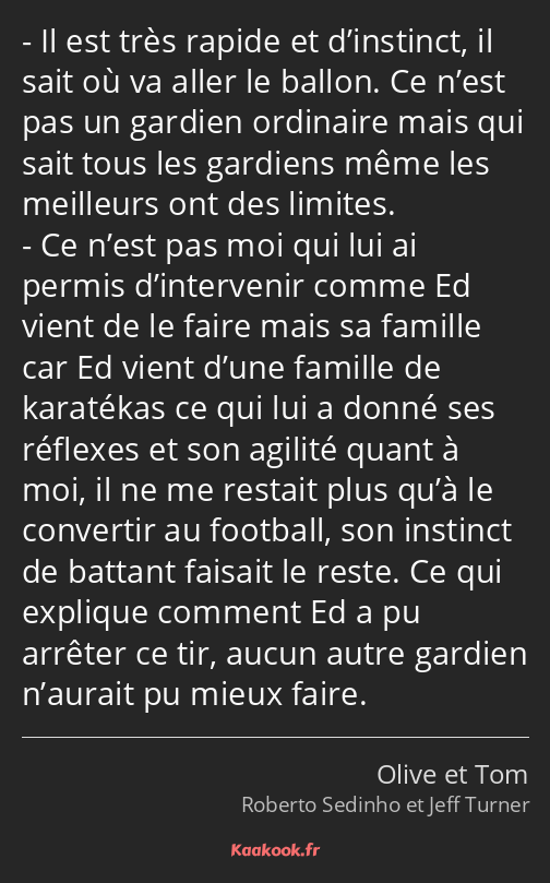 Il est très rapide et d’instinct, il sait où va aller le ballon. Ce n’est pas un gardien ordinaire…