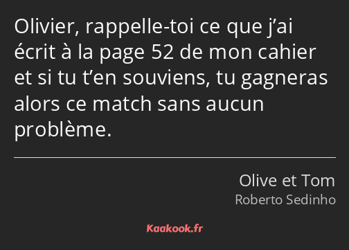 Olivier, rappelle-toi ce que j’ai écrit à la page 52 de mon cahier et si tu t’en souviens, tu…