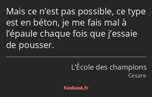 Mais ce n’est pas possible, ce type est en béton, je me fais mal à l’épaule chaque fois que…