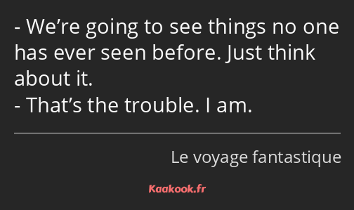 We’re going to see things no one has ever seen before. Just think about it. That’s the trouble. I…