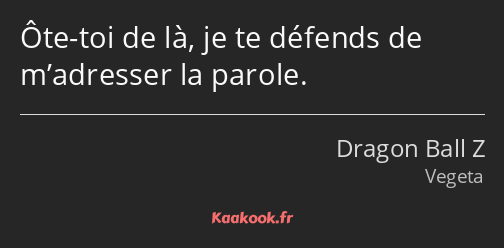 Ôte-toi de là, je te défends de m’adresser la parole.